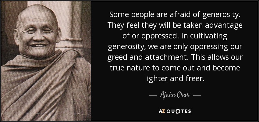 Some people are afraid of generosity. They feel they will be taken advantage of or oppressed. In cultivating generosity, we are only oppressing our greed and attachment. This allows our true nature to come out and become lighter and freer. - Ajahn Chah