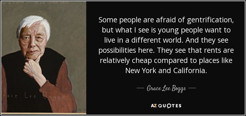 Some people are afraid of gentrification, but what I see is young people want to live in a different world. And they see possibilities here. They see that rents are relatively cheap compared to places like New York and California. - Grace Lee Boggs