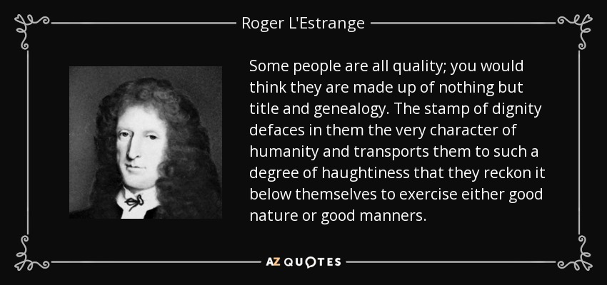 Some people are all quality; you would think they are made up of nothing but title and genealogy. The stamp of dignity defaces in them the very character of humanity and transports them to such a degree of haughtiness that they reckon it below themselves to exercise either good nature or good manners. - Roger L'Estrange
