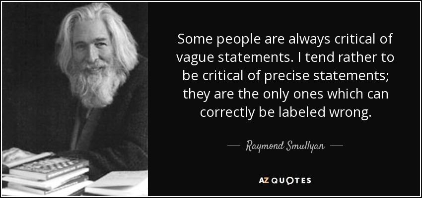 Some people are always critical of vague statements. I tend rather to be critical of precise statements; they are the only ones which can correctly be labeled wrong. - Raymond Smullyan