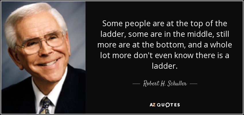 Some people are at the top of the ladder, some are in the middle, still more are at the bottom, and a whole lot more don't even know there is a ladder. - Robert H. Schuller