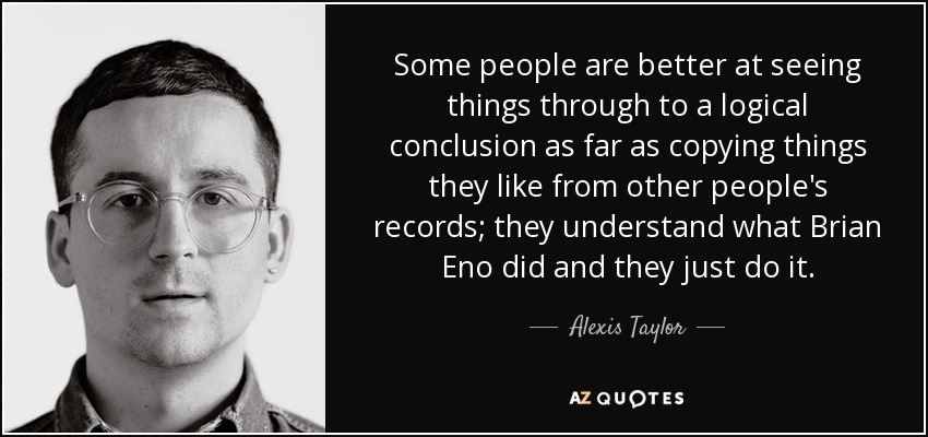 Some people are better at seeing things through to a logical conclusion as far as copying things they like from other people's records; they understand what Brian Eno did and they just do it. - Alexis Taylor