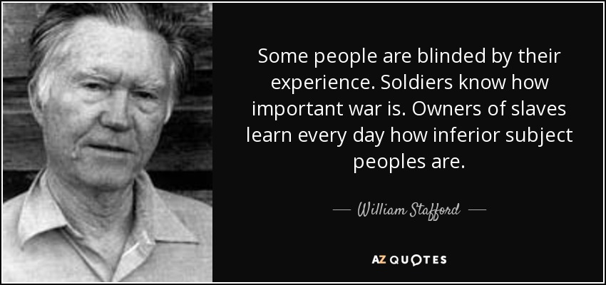 Some people are blinded by their experience. Soldiers know how important war is. Owners of slaves learn every day how inferior subject peoples are. - William Stafford