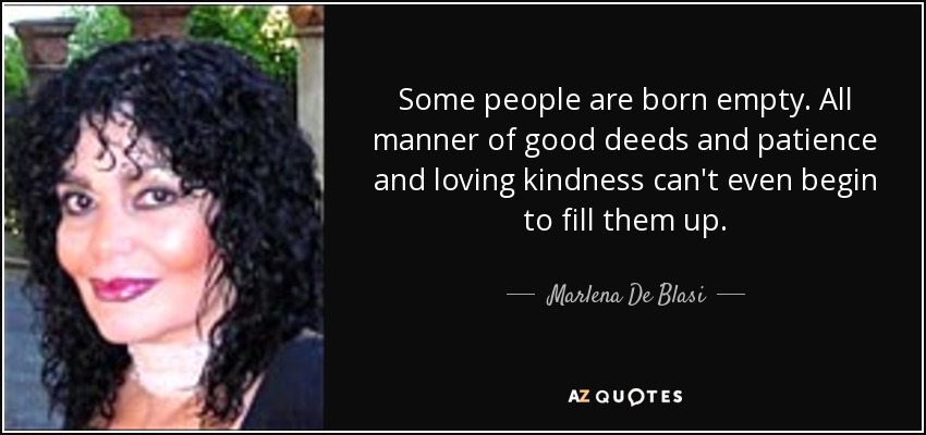 Some people are born empty. All manner of good deeds and patience and loving kindness can't even begin to fill them up. - Marlena De Blasi