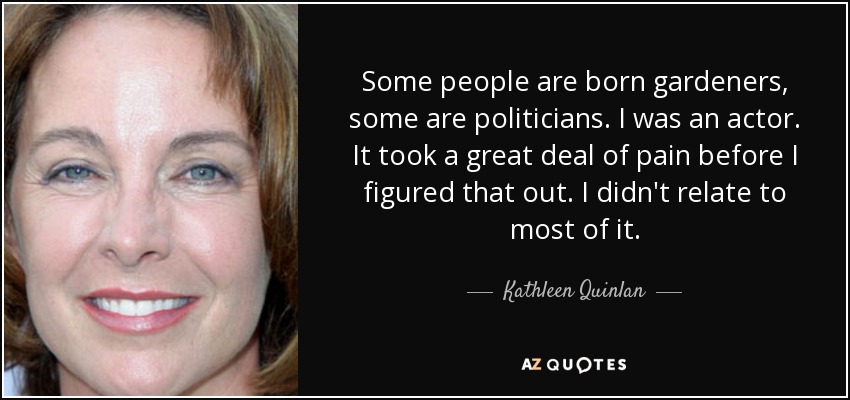 Some people are born gardeners, some are politicians. I was an actor. It took a great deal of pain before I figured that out. I didn't relate to most of it. - Kathleen Quinlan