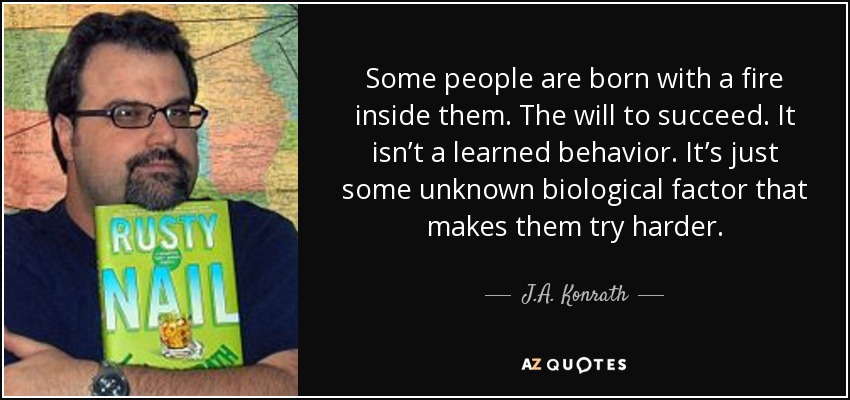 Some people are born with a fire inside them. The will to succeed. It isn’t a learned behavior. It’s just some unknown biological factor that makes them try harder. - J.A. Konrath