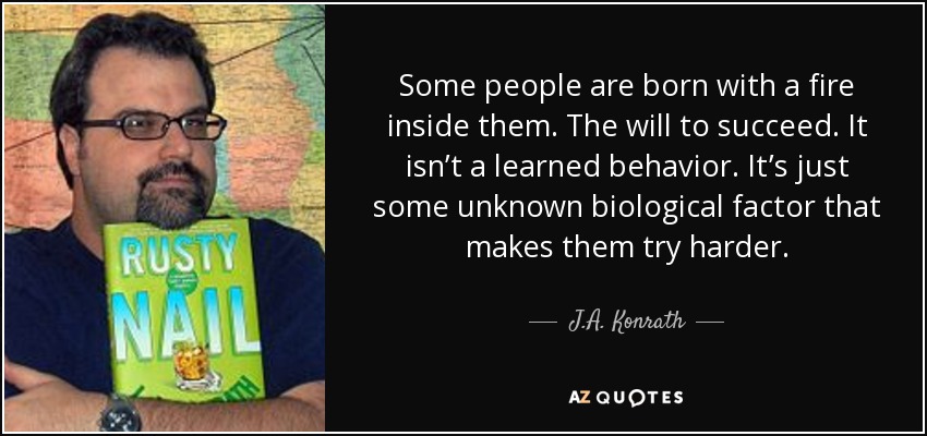 Some people are born with a fire inside them. The will to succeed. It isn’t a learned behavior. It’s just some unknown biological factor that makes them try harder. - J.A. Konrath