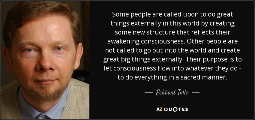 Some people are called upon to do great things externally in this world by creating some new structure that reflects their awakening consciousness. Other people are not called to go out into the world and create great big things externally. Their purpose is to let consciousness flow into whatever they do - to do everything in a sacred manner. - Eckhart Tolle
