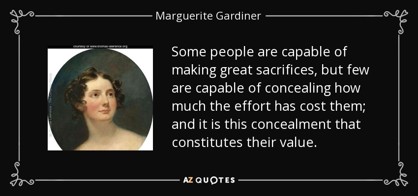 Some people are capable of making great sacrifices, but few are capable of concealing how much the effort has cost them; and it is this concealment that constitutes their value. - Marguerite Gardiner, Countess of Blessington