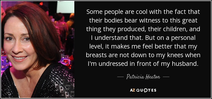 Some people are cool with the fact that their bodies bear witness to this great thing they produced, their children, and I understand that. But on a personal level, it makes me feel better that my breasts are not down to my knees when I'm undressed in front of my husband. - Patricia Heaton