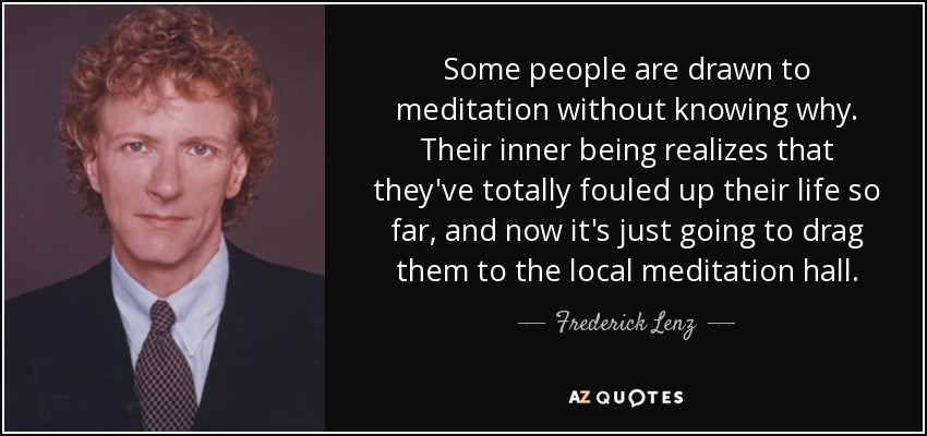 Some people are drawn to meditation without knowing why. Their inner being realizes that they've totally fouled up their life so far, and now it's just going to drag them to the local meditation hall. - Frederick Lenz