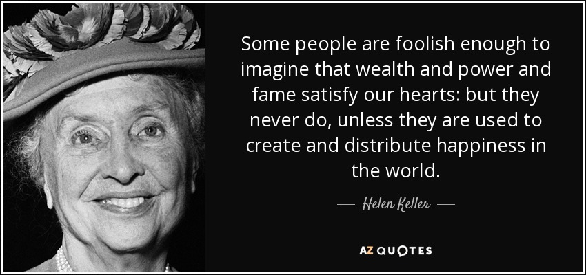 Some people are foolish enough to imagine that wealth and power and fame satisfy our hearts: but they never do, unless they are used to create and distribute happiness in the world. - Helen Keller