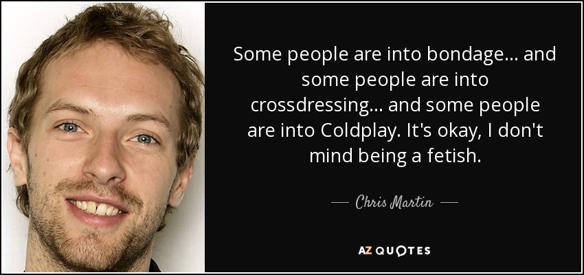 Some people are into bondage... and some people are into crossdressing.. . and some people are into Coldplay. It's okay, I don't mind being a fetish. - Chris Martin