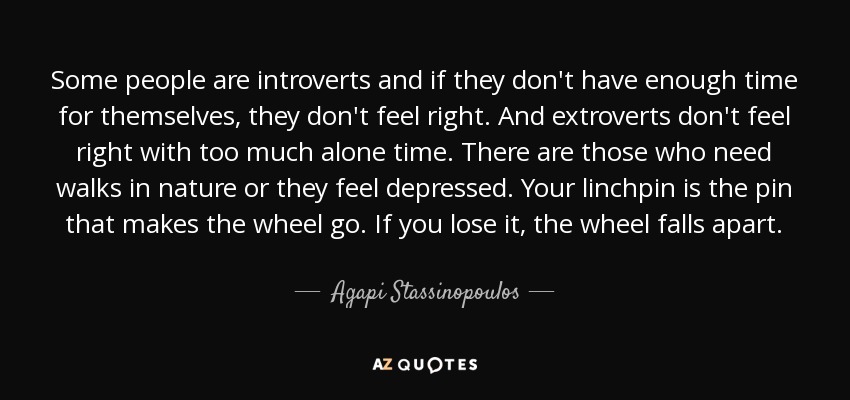 Some people are introverts and if they don't have enough time for themselves, they don't feel right. And extroverts don't feel right with too much alone time. There are those who need walks in nature or they feel depressed. Your linchpin is the pin that makes the wheel go. If you lose it, the wheel falls apart. - Agapi Stassinopoulos