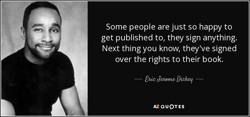 Some people are just so happy to get published to, they sign anything. Next thing you know, they've signed over the rights to their book. - Eric Jerome Dickey