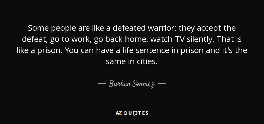 Some people are like a defeated warrior: they accept the defeat, go to work, go back home, watch TV silently. That is like a prison. You can have a life sentence in prison and it's the same in cities. - Burhan Sonmez