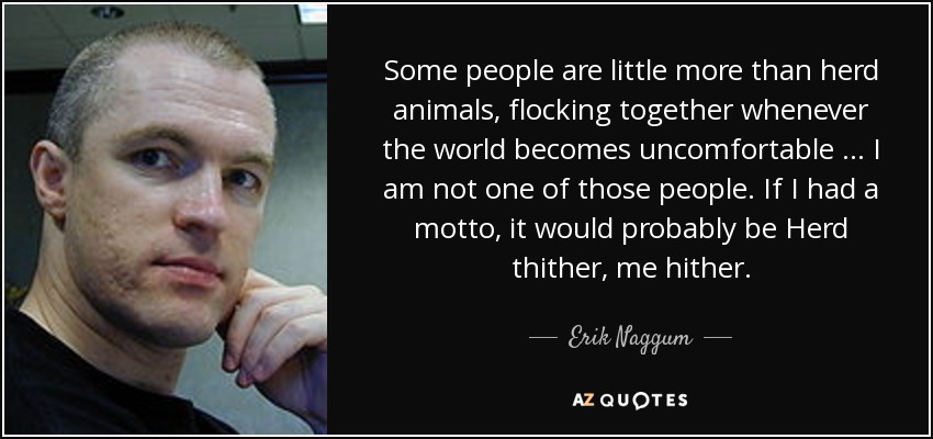 Some people are little more than herd animals, flocking together whenever the world becomes uncomfortable … I am not one of those people. If I had a motto, it would probably be Herd thither, me hither. - Erik Naggum