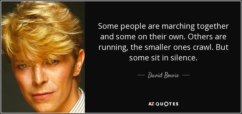 Some people are marching together and some on their own. Others are running, the smaller ones crawl. But some sit in silence. - David Bowie