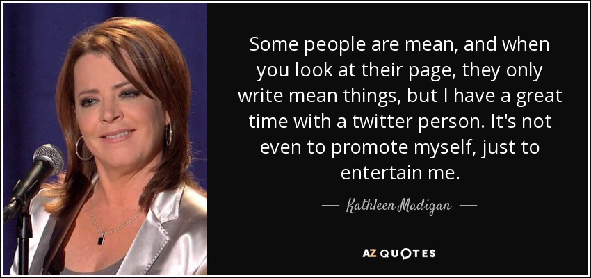 Some people are mean, and when you look at their page, they only write mean things, but I have a great time with a twitter person. It's not even to promote myself, just to entertain me. - Kathleen Madigan