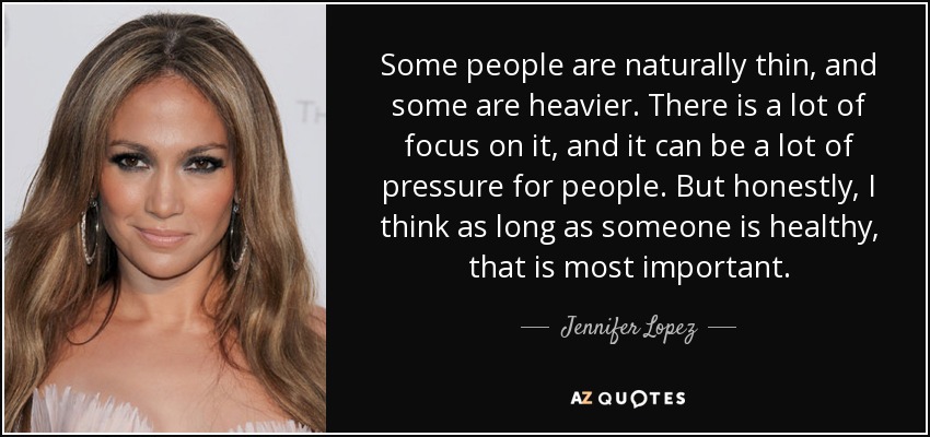 Some people are naturally thin, and some are heavier. There is a lot of focus on it, and it can be a lot of pressure for people. But honestly, I think as long as someone is healthy, that is most important. - Jennifer Lopez