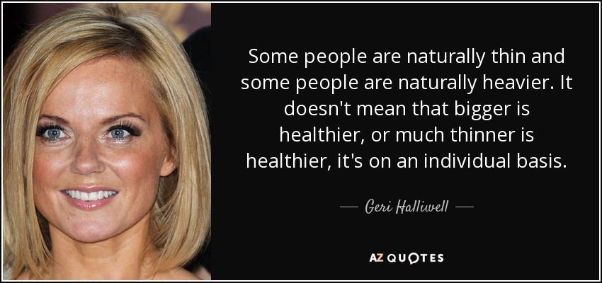 Some people are naturally thin and some people are naturally heavier. It doesn't mean that bigger is healthier, or much thinner is healthier, it's on an individual basis. - Geri Halliwell