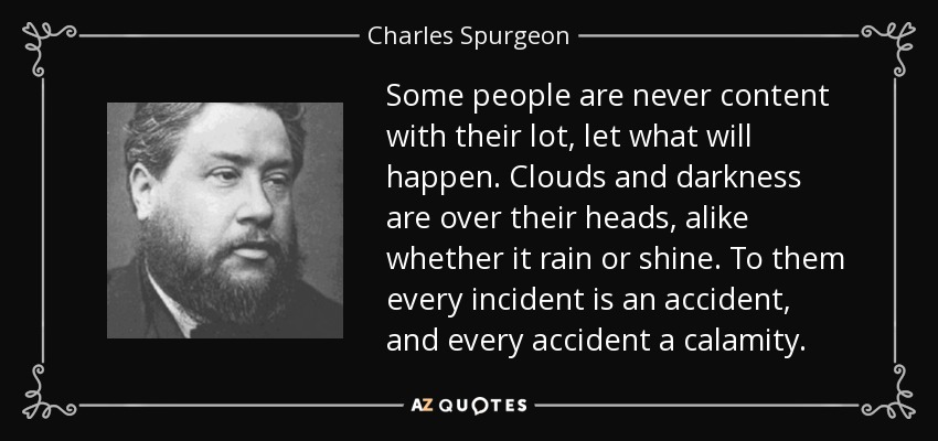 Some people are never content with their lot, let what will happen. Clouds and darkness are over their heads, alike whether it rain or shine. To them every incident is an accident, and every accident a calamity. - Charles Spurgeon