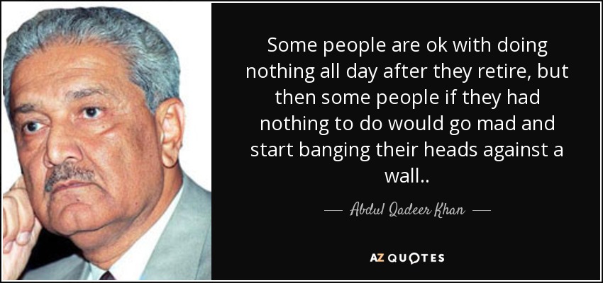 Some people are ok with doing nothing all day after they retire, but then some people if they had nothing to do would go mad and start banging their heads against a wall. . - Abdul Qadeer Khan