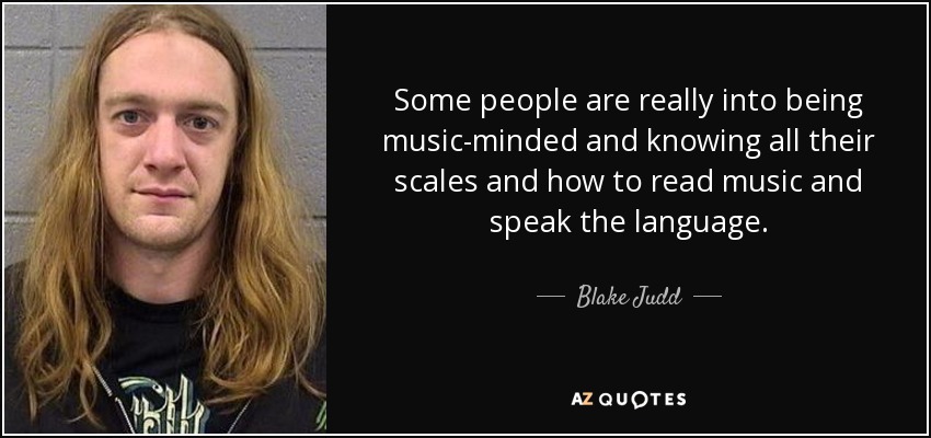 Some people are really into being music-minded and knowing all their scales and how to read music and speak the language. - Blake Judd