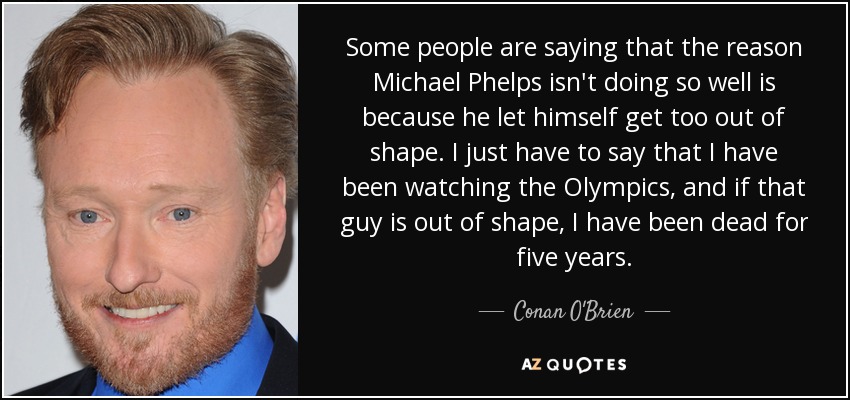 Some people are saying that the reason Michael Phelps isn't doing so well is because he let himself get too out of shape. I just have to say that I have been watching the Olympics, and if that guy is out of shape, I have been dead for five years. - Conan O'Brien