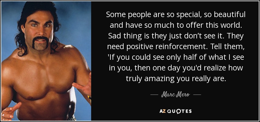 Some people are so special, so beautiful and have so much to offer this world. Sad thing is they just don’t see it. They need positive reinforcement. Tell them, 'If you could see only half of what I see in you, then one day you'd realize how truly amazing you really are. - Marc Mero