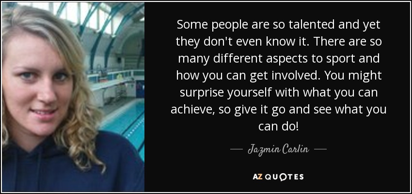 Some people are so talented and yet they don't even know it. There are so many different aspects to sport and how you can get involved. You might surprise yourself with what you can achieve, so give it go and see what you can do! - Jazmin Carlin