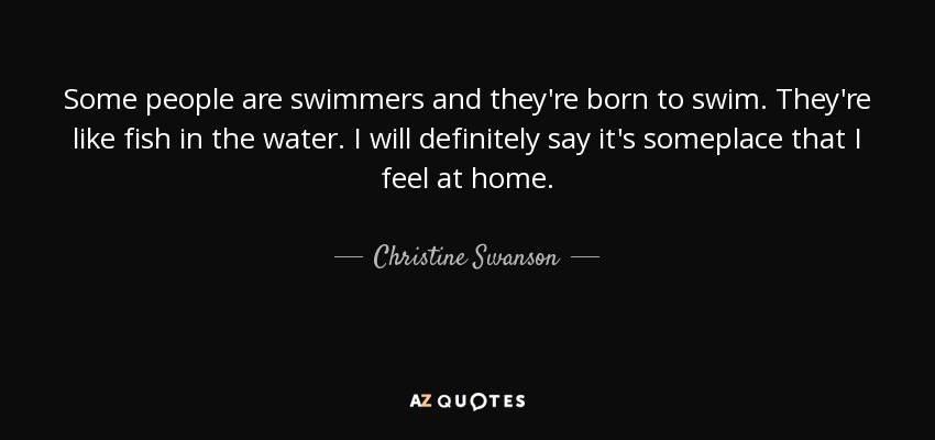 Some people are swimmers and they're born to swim. They're like fish in the water. I will definitely say it's someplace that I feel at home. - Christine Swanson