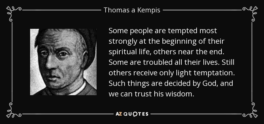 Some people are tempted most strongly at the beginning of their spiritual life, others near the end. Some are troubled all their lives. Still others receive only light temptation. Such things are decided by God, and we can trust his wisdom. - Thomas a Kempis