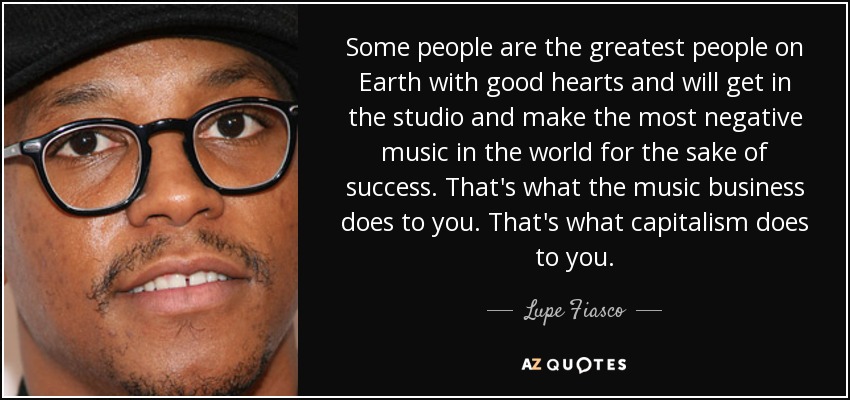 Some people are the greatest people on Earth with good hearts and will get in the studio and make the most negative music in the world for the sake of success. That's what the music business does to you. That's what capitalism does to you. - Lupe Fiasco