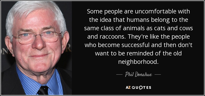 Some people are uncomfortable with the idea that humans belong to the same class of animals as cats and cows and raccoons. They're like the people who become successful and then don't want to be reminded of the old neighborhood. - Phil Donahue