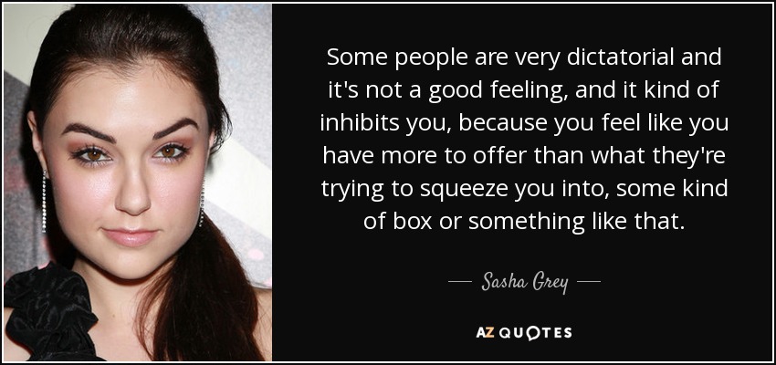 Some people are very dictatorial and it's not a good feeling, and it kind of inhibits you, because you feel like you have more to offer than what they're trying to squeeze you into, some kind of box or something like that. - Sasha Grey