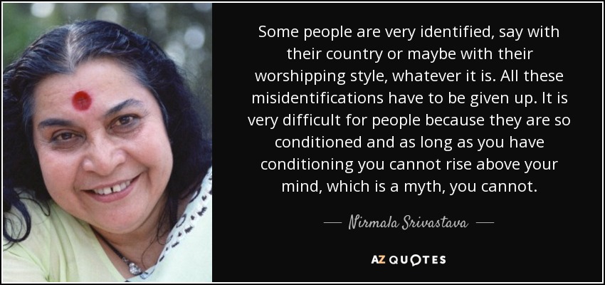 Some people are very identified, say with their country or maybe with their worshipping style , whatever it is. All these misidentifications have to be given up. It is very difficult for people because they are so conditioned and as long as you have conditioning you cannot rise above your mind, which is a myth, you cannot. - Nirmala Srivastava