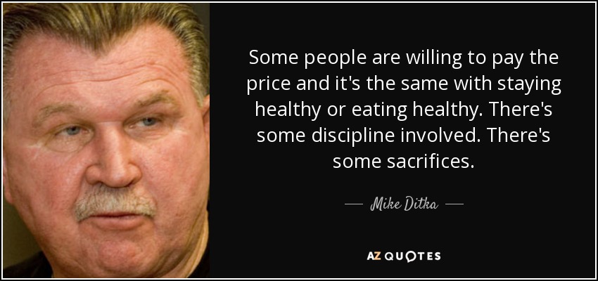 Some people are willing to pay the price and it's the same with staying healthy or eating healthy. There's some discipline involved. There's some sacrifices. - Mike Ditka