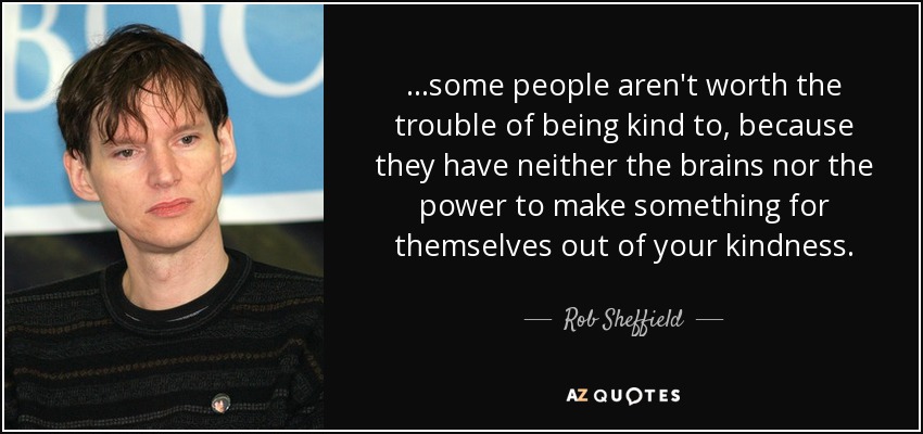 ...some people aren't worth the trouble of being kind to, because they have neither the brains nor the power to make something for themselves out of your kindness. - Rob Sheffield