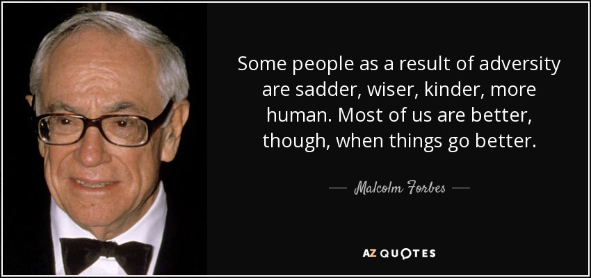Some people as a result of adversity are sadder, wiser, kinder, more human. Most of us are better, though, when things go better. - Malcolm Forbes