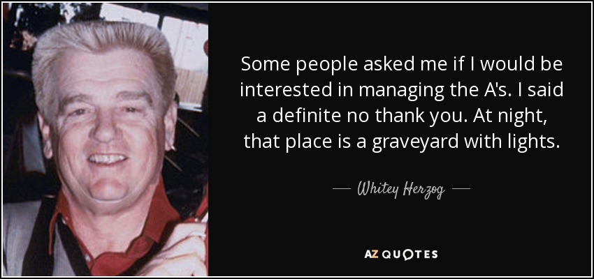 Some people asked me if I would be interested in managing the A's. I said a definite no thank you. At night, that place is a graveyard with lights. - Whitey Herzog