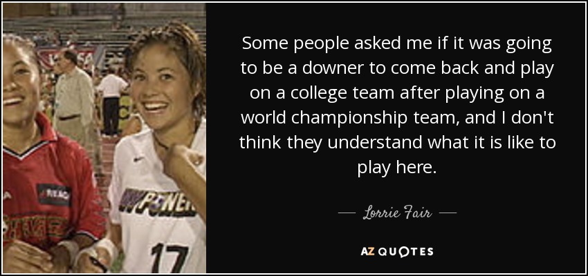 Some people asked me if it was going to be a downer to come back and play on a college team after playing on a world championship team, and I don't think they understand what it is like to play here. - Lorrie Fair