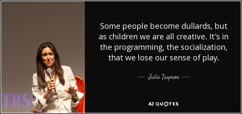Some people become dullards, but as children we are all creative. It's in the programming, the socialization, that we lose our sense of play. - Julie Taymor