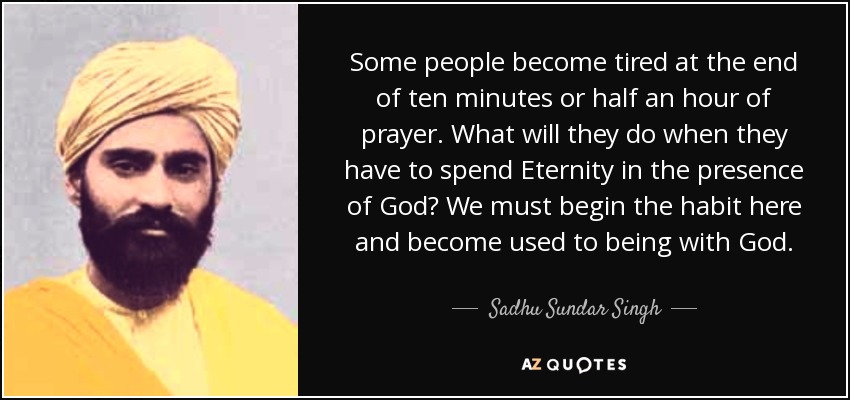 Some people become tired at the end of ten minutes or half an hour of prayer. What will they do when they have to spend Eternity in the presence of God? We must begin the habit here and become used to being with God. - Sadhu Sundar Singh