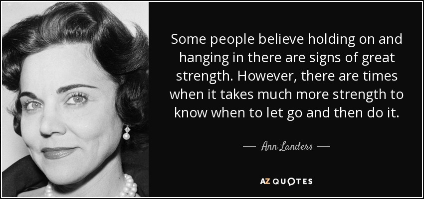 Some people believe holding on and hanging in there are signs of great strength. However, there are times when it takes much more strength to know when to let go and then do it. - Ann Landers