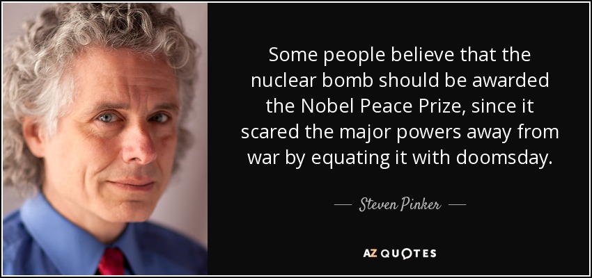 Some people believe that the nuclear bomb should be awarded the Nobel Peace Prize, since it scared the major powers away from war by equating it with doomsday. - Steven Pinker