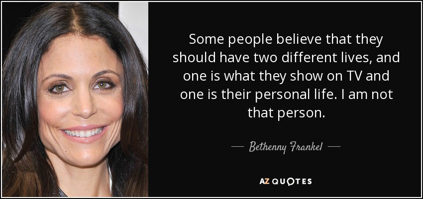Some people believe that they should have two different lives, and one is what they show on TV and one is their personal life. I am not that person. - Bethenny Frankel