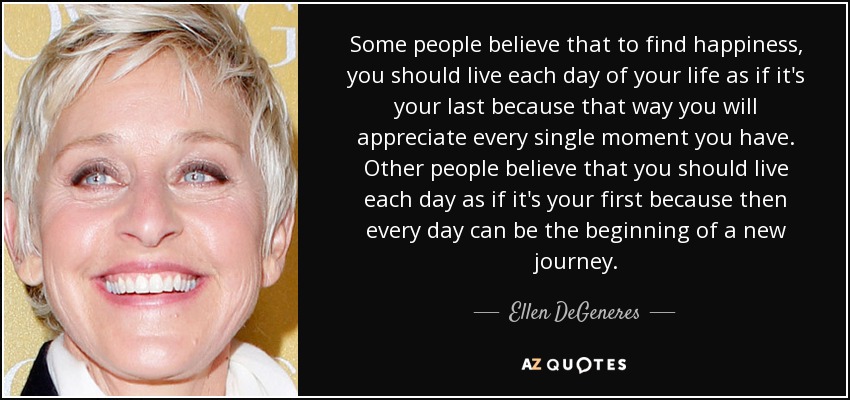 Some people believe that to find happiness, you should live each day of your life as if it's your last because that way you will appreciate every single moment you have. Other people believe that you should live each day as if it's your first because then every day can be the beginning of a new journey. - Ellen DeGeneres