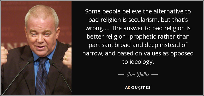 Some people believe the alternative to bad religion is secularism, but that's wrong . . . . The answer to bad religion is better religion--prophetic rather than partisan, broad and deep instead of narrow, and based on values as opposed to ideology. - Jim Wallis