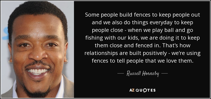Some people build fences to keep people out and we also do things everyday to keep people close - when we play ball and go fishing with our kids, we are doing it to keep them close and fenced in. That's how relationships are built positively - we're using fences to tell people that we love them. - Russell Hornsby